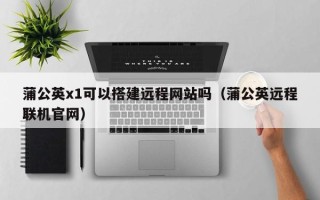 柳林蒲公英x1可以搭建远程网站吗（蒲公英远程联机官网）