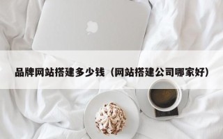 柳林品牌网站搭建多少钱（网站搭建公司哪家好）